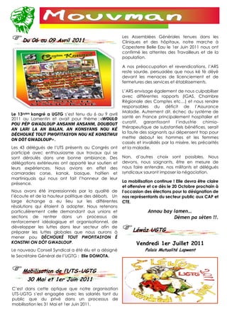 Les Assemblées Générales tenues dans les
     Du 06 au 09 Avril 2011                           Cliniques et des hôpitaux, notre marche à
                                                      Capesterre Belle Eau le 1er Juin 2011 nous ont
                                                      confirmé les attentes des Travailleurs et de la
                                                      population.

                                                      A nos préoccupation et revendications, l’ARS
                                                      reste sourde, persuadée que nous ké fè dèyè
                                                      devant les menaces de licenciement et de
                                                      fermetures des services et établissements.

                                                      L’ARS envisage également de nous culpabiliser
                                                      avec différentes rapports (IGAS, Chambre
                                                      Régionale des Comptes etc…) et nous rendre
                                                      responsables du déficit de l’Assurance
                                                      Maladie. Autrement dit, échec du système de
Le 13zyèm kongré a UGTG s’est tenu du 6 au 9 avril
2011 au Lamentin et avait pour thème : «WOULO         santé en France principalement hospitalier et
POU PÈP GWADLOUP ANSANM ANSANM, DOUBOUT               curatif,   garantissant    l’industrie   chimio-
AN LARI LA AN BALAN, AN KONSYANS NOU KÉ               thérapeutique de substantiels bénéfices, serait
                                                      la faute des soignants qui dépensent trop pour
DÉCHOUKÉ TOUT PWOFITASYON NOU KÉ KONSTWUI
                                                      mettre debout les hommes et les femmes
ON DÒT GWADLOUP».
                                                      cassés et invalidés par la misère, les précarités
Les 43 délégués de l’UTS présents au Congrès ont      et la maladie.
participé avec enthousiasme aux travaux qui se
sont déroulés dans une bonne ambiance. Des            Non, d’autres choix sont possibles. Nous
délégations extérieures ont apporté leur soutien et   devons, nous soignants, être en mesure de
leurs expériences. Nous avions en effet des           nous faire entendre, nos militants et délégués
camarades corse, kanak, basque, haïtien et            syndicaux sauront imposer la négociation.
martiniquais qui nous ont fait l’honneur de leur
                                                      La mobilisation continue ! Elle devra être claire
présence.
                                                      et offensive et ce dès le 20 Octobre prochain à
Nous avons été impressionnés par la qualité de        l’occasion des élections pour la désignation de
l’écoute et de la hauteur politique des débats. Un    nos représentants du secteur public aux CAP et
large échange a eu lieu sur les différentes           CTE.
résolutions qui étaient à adopter. Nous retenons
particulièrement celle demandant aux unions et                     Annou bay lamen…
sections de rentrer dans un processus de                                     Dèmen pa sèten !!.
renforcement idéologique et organisationnel, de
développer les luttes dans leur secteur afin de
préparer les luttes globales que nous aurons à             Léwòz UGTG
mener pou DÉCHOUKÉ TOUT PWOFITASYON É
KONSTWI ON DÒT GWADLOUP.                                     Vendredi 1er Juillet 2011
Le nouveau Conseil Syndical a été élu et a désigné               Palais Mutualité Lapwent
le Secrétaire Général de l’UGTG : Elie DOMOTA.


     Mobilisation de l’UTS-UGTG
      30 Mai et 1er Juin 2011
C’est dans cette optique que notre organisation
UTS-UGTG s’est engagée avec les salariés tant du
public que du privé dans un processus de
mobilisation les 31 Mai et 1er Juin 2011.
 