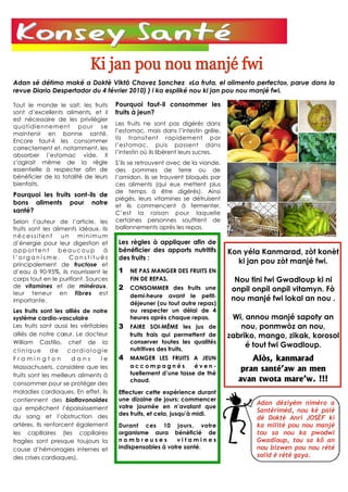 Adan sé détimo maké a Doktè Viktô Chavez Sanchez «La fruta, el alimento perfecto», parue dans la
revue Diario Despertador du 4 février 2010) ) i ka espliké nou ki jan pou nou manjé fwi.

Tout le monde le sait: les fruits      Pourquoi faut-il consommer les
sont d’excellents aliments, et il      fruits à jeun?
est nécessaire de les privilégier
                                       Les fruits ne sont pas digérés dans
quoti diennement p our se
                                       l’estomac, mais dans l’intestin grêle.
maintenir en bonne santé.
                                       Ils transitent rapidement par
Encore faut-il les consommer
                                       l’estomac, puis passent dans
correctement et, notamment, les
                                       l’intestin où ils libèrent leurs sucres.
absorber l’estomac vide. Il
s’agirait même de la règle             S’ils se retrouvent avec de la viande,
essentielle à respecter afin de        des pommes de terre ou de
bénéficier de la totalité de leurs     l’amidon, ils se trouvent bloqués par
bienfaits.                             ces aliments (qui eux mettent plus
                                       de temps à être digérés). Ainsi
Pourquoi les fruits sont-ils de
                                       piégés, leurs vitamines se détruisent
bons aliments pour notre               et ils commencent à fermenter.
santé?                                 C’est la raison pour laquelle
Selon l’auteur de l’article, les       certaines personnes souffrent de
fruits sont les aliments idéaux. Ils   ballonnements après les repas.
nécessitent        un minimum
d’énergie pour leur digestion et        Les règles à appliquer afin de
apportent         beaucoup        à     bénéficier des apports nutritifs          Kon yéla Kanmarad, zòt konèt
l’organisme.         Constitués         des fruits :
principalement de fructose et
                                                                                    ki jan pou zòt manjé fwi.
d’eau à 90-95%, ils nourrissent le      1 NE PAS MANGER DES FRUITS EN
corps tout en le purifiant. Sources         FIN DE REPAS,                           Nou tini fwi Gwadloup ki ni
de vitamines et de minéraux,            2 CONSOMMER des fruits une
leur teneur en fibres est
                                                                                   onpil onpil onpil vitamyn. Fò
                                            demi-heure avant le petit-
importante.                                                                        nou manjé fwi lokal an nou .
                                            déjeuner (ou tout autre repas)
Les fruits sont les alliés de notre         ou respecter un délai de 4
système cardio-vasculaire                   heures après chaque repas,             Wi, annou manjé sapoty an
Les fruits sont aussi les véritables    3 FAIRE SOI-MÊME les jus de                  nou, ponmwòz an nou,
alliés de notre cœur. Le docteur            fruits frais qui permettent de        zabriko, mango, zikak, korosol
William Castillo, chef de la                conserver toutes les qualités
                                            nutritives des fruits,
                                                                                       é tout fwi Gwadloup.
clinique       de     cardiologie
Framington             dans       le    4 MANGER LES FRUITS A JEUN                       Alòs, kanmarad
Massachusets, considère que les             accompagnés           éven-
                                            tuellement d’une tasse de thé
                                                                                      pran santé’aw an men
fruits sont les meilleurs aliments à
consommer pour se protéger des
                                            chaud.                                   avan twota mare’w. !!!
maladies cardiaques. En effet, ils      Effectuer cette expérience durant
contiennent des bioflavonoïdes          une dizaine de jours: commencer
                                                                                          Adan déziyèm niméro a
qui empêchent l’épaississement          votre journée en n’avalant que
                                                                                          Santérimèd, nou ké palé
du sang et l’obstruction des            des fruits, et cela, jusqu’à midi.
                                                                                          dè Doktè Anri JOSÈF ki
artères. Ils renforcent également       Durant ces 10 jours, votre                        ka milité pou nou manjé
les capillaires (les capillaires        organisme aura bénéficié de                       tou sa nou ka pwodwi
fragiles sont presque toujours la       nombreuses          vitamines                     Gwadloup, tou sa kô an
cause d’hémorragies internes et         indispensables à votre santé.                     nou bizwen pou nou rété
des crises cardiaques).                                                                   solid é rété gaya.
 