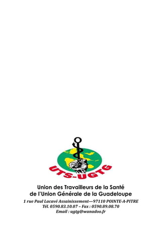 Union des Travailleurs de la Santé
  de l’Union Générale de la Guadeloupe
1 rue Paul Lacavé Assainissement—97110 POINTE-A-PITRE
         Tél. 0590.83.10.07 – Fax : 0590.89.08.70
                Email : ugtg@wanadoo.fr
 