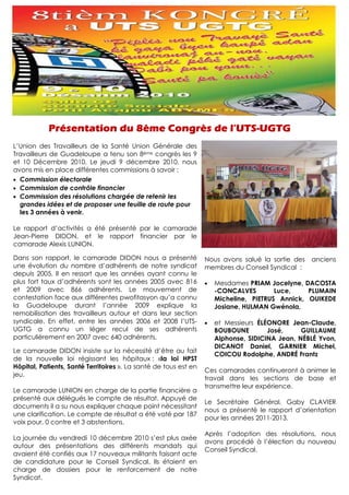 L’Union des Travailleurs de la Santé Union Générale des
Travailleurs de Guadeloupe a tenu son 8ème congrès les 9
et 10 Décembre 2010. Le jeudi 9 décembre 2010, nous
avons mis en place différentes commissions à savoir :
• Commission électorale
• Commission de contrôle financier
• Commission des résolutions chargée de retenir les
  grandes idées et de proposer une feuille de route pour
  les 3 années à venir.

Le rapport d’activités a été présenté par le camarade
Jean-Pierre DIDON, et le rapport financier par le
camarade Alexis LUNION.

Dans son rapport, le camarade DIDON nous a présenté               Nous avons salué la sortie des   anciens
une évolution du nombre d’adhérents de notre syndicat             membres du Conseil Syndical :
depuis 2005. Il en ressort que les années ayant connu le
plus fort taux d’adhérents sont les années 2005 avec 816          •   Mesdames PRIAM Jocelyne, DACOSTA
et 2009 avec 866 adhérents. Le mouvement de                           -CONCALVES        Luce,    PLUMAIN
contestation face aux différentes pwofitasyon qu’a connu              Micheline, PIETRUS Annick, OUIKEDE
la Guadeloupe durant l’année 2009 explique la                         Josiane, HULMAN Gwénola,
remobilisation des travailleurs autour et dans leur section
syndicale. En effet, entre les années 2006 et 2008 l’UTS-         •   et Messieurs ÉLÉONORE Jean-Claude,
UGTG a connu un léger recul de ses adhérents                          BOUBOUNE        José,     GUILLAUME
particulièrement en 2007 avec 640 adhérents.                          Alphonse, SIDICINA Jean, NÉBLÉ Yvon,
                                                                      DICANOT Daniel, GARNIER Michel,
Le camarade DIDON insiste sur la nécessité d’être au fait
                                                                      COICOU Rodolphe, ANDRÉ Frantz
de la nouvelle loi régissant les hôpitaux : «la loi HPST
Hôpital, Patients, Santé Territoires ». La santé de tous est en
                                                                  Ces camarades continueront à animer le
jeu.
                                                                  travail dans les sections de base et
                                                                  transmettre leur expérience.
Le camarade LUNION en charge de la partie financière a
présenté aux délégués le compte de résultat. Appuyé de
                                                                  Le Secrétaire Général, Gaby CLAVIER
documents il a su nous expliquer chaque point nécessitant
                                                                  nous a présenté le rapport d’orientation
une clarification. Le compte de résultat a été voté par 187
                                                                  pour les années 2011-2013.
voix pour, 0 contre et 3 abstentions.
                                                                  Après l’adoption des résolutions, nous
La journée du vendredi 10 décembre 2010 s’est plus axée
                                                                  avons procédé à l’élection du nouveau
autour des présentations des différents mandats qui
                                                                  Conseil Syndical.
avaient été confiés aux 17 nouveaux militants faisant acte
de candidature pour le Conseil Syndical. Ils étaient en
charge de dossiers pour le renforcement de notre
Syndicat.
 