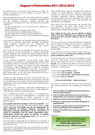 La politique mise en œuvre par l’Etat français en matière de          Cette représentation large et diversifiée dans toutes les
Santé ne répond en aucune manière aux besoins réels du                activités de santé (Hôpitaux, cliniques, pharmacies,
peuple guadeloupéen.                                                  ambulances, service de soins à domicile, laboratoires
                                                                      d’analyses médicales, cabinets médicaux, services
Selon les organismes de cet Etat, ARS, CGSS, INSEE, la morbidité
                                                                      d’aide à la personne et soins à domicile), nous offre une
générale de notre population est caractérisée principalement          vue globale sur l’accès aux soins, l’offre de santé, ses
par des maladies chroniques, maladies réputées non                    pertinences et ses faiblesses.
contagieuses et évitables. Ainsi, pour une population de 450 000
habitants :                                                           Nous pouvons en tirer suffisamment de données pour
— 6% de Guadeloupéens sont concernés par le diabète, soit             nous permettre de poser notre analyse et nos
   27 000 habitants                                                   propositions sur le système de santé à concevoir et à
— 23% par l’hypertension artérielle après 18 ans                      déployer dans l’intérêt de notre Peuple.
— 11% sont atteints par la maladie rénale chronique
— 14% des adolescents sont diagnostiqués asthmatiques                 Dans l’esprit de tous ceux qui ont défriché le terrain
— 30% des décès par an ont pour cause l’insuffisance cardiaque        depuis 1974, nous réaffirmons notre volonté de travailler
   chronique                                                          pou wousouvwè é swannyé malad on dòt jan an péyi
                                                                      Gwadloup.
Nous sommes frappés par des maladies liées principalement au
mode de vie (nutrition, sédentarité, précarité), susceptibles         Pou nou, on travayè santé pa dwèt pèd fòs ni bénékaké
d’être maîtrisées d’abord par un changement de                        douvan difikilté i ka jwenn adan travay-ay, ki pwoblèm a
comportement individuel mais également par l’action                   lajan, ki pwoblèm a respé, ki pwoblèm a matéryel, ki
collective.                                                           pwoblèm a fowmasyon, ki pwoblèm pou’y gannyé
                                                                      responsabilité.
Il en est de même pour les maladies et décès dus au cancer
(sein, prostate), et les traumatismes et maladies infectieuses        Si nou konpwann ki wòl é ki fondè a travay annou, pon
causées également par l’action de l’homme (pollution de l’air,        difikilté pépa fè nou pè davwa nou an mitan a on chènn,
de l’eau, des sols par les déchets, les pesticides et les émissions   chènn a solidarité, chènn a lavi.
de gaz toxiques).
                                                                      É douvan lanné 2011 an péyi annou, Gwadloup, dapré
A ces maladies invalidantes et de longue durée, notre                 wotè nou mété monm é fanm Gwadloup doubout
population est confrontée à un développement préoccupant              pannan lanné 2009 avè LKP-la, nou finn pa konpwann
de malades atteints de troubles mentaux liés ou non à la              nou pé…Nou pé alé pli wen kilimit yo ban nou, nou pé
consommation de drogues ou d’alcool. D’autres pathologies             pansé pli wo ki wotè yo limité nou, nou pé anfinaldikont
« spécifiques », telles la drépanocytose, la dengue, la lèpre et      travay kon travayè santé.
des pathologies à forte prévalence (le VIH) ou en pleine
résurgence, comme la tuberculose et la leptospirose sévissent.         •   On malad a pa on chanb… la 33
Bien évidemment, ce sont les masses laborieuses les plus en            •   On malad a pa on maladi… l’amputé
difficulté qui sont les plus touchées.                                 •   On malad a pa on GHS… Tarif de séjour et de Soins
                                                                       •   On malad a pa on « recette »
Le bilan du Plan Régional de Santé Publique-PRSP pour les
années 2004-2008 et 2008-2010 est plus que décevant, mais cela               Wi nou an mizi di jòdila … Maladi pa komès !
ne nous étonne pas car ce plan n’est que la tropicalisation de la
planification de la santé publique retenue pour l’ensemble des
                                                                      Afin d’être à la hauteur des tâches qui nous attendent,
régions de France.
                                                                      nous devons résolument nous engager sur le terrain afin
Par contre, si la prévention, l’éducation thérapeutique, le           de :
dépistage des maladies, l’éducation pour la santé balbutient,
l’offre de soin curatif est en pleine expansion.                      1. Avoir la maîtrise de l’établissement dans lequel nous
                                                                         exerçons jodila é dèmen
Les 11 établissements publics de santé, les 12 établissements
privés et les 8 structures d’hospitalisations à domicile que          2. Avoir la maîtrise des instances de Gouvernance et
compte la Guadeloupe se livrent aujourd’hui à une                        représentation par une présence régulière et offensive
concurrence des plus scandaleuses pou fè lajan asi do a santé a       3. Organiser un Bureau de Section Régulier
gwadloupéyen.                                                         4. Renforcer chaque section sur le plan idéologique et
Ces quelques éléments d’analyse ne sont pas exhaustifs - nous            organisationnel
aurons l’occasion d’y revenir dans de prochains articles – mais       5. Connaître les grands enjeux de Santé publique et le
c’est à l’aune de cette réalité que tous les professionnels de           niveau de participation de l’établissement
Santé (infirmières et infirmiers, médecins, techniciens de
                                                                      6. Pratiquer l’UTS-UGTG et assurer le renouvellement de
laboratoires, personnel administratif et ouvrier, pharmaciens et
                                                                         nos cadres
autres) en association avec les autres composantes socio-
économiques doivent oser penser et élaborer un véritable
projet de santé pour la Guadeloupe..C’est le défi auquel nous         Padavwa,
sommes aujourd’hui confrontés.
                                                                              «Piplis nou Travayè Santé ké gaya,
Sans revendiquer l’exclusivité de la conduite d’un tel projet, il             Byen kanpé adan lanvironaj annou,
nous appartient à l’UTS-UGTG d’en impulser la démarche et d’en                     Maladi péké gaté vayan,
indiquer la direction.
                                                                               Dabò pou yonn…Santé pa komès»
Nos adhérents sont répartis dans une cinquantaine de sections
syndicales sur l’ensemble du territoire de Guadeloupe, de Saint-
Martin et de Saint-Barthélemy.
 