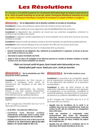 8tièm Kongré a UTS-UGTG ki pasé lè 9 é 10 désanm 2010 pôté limyé an lespwi a tout moun ki
té la. Apré an pakèt bokantaj asi an pil sijè, manb a Komysyon Rézolisyon bokantaj asi an pil
sijè, manb a Komysyon Rézolisyon woutyenn 8 rézolisyon ki adopté andidan a kongré la.

RÉZOLISYON 1 - Sur la dégradation de la situation sanitaire et sociale en Gwadloup.
Considérant le niveau de pwofitasyon existant dans de nombreux secteur de la santé,
Considérant l’arrêt unilatéral de toute négociation dans les établissements de santé privé,
Considérant la dégradation des conditions de travail due aux restrictions budgétaires, entrainant la
souffrance des travailleurs de la santé
Considérant la régression sociale engendrée par la marchandisation de la santé dans toutes les structures
sanitaires et sociales,
Considérant l’absence totale de politique sociale et de santé adaptée aux spécificités guadeloupéennes,
Considérant le refus total de dialogue et de concertation de l’ARS avec les acteurs de la santé,

Le 8ème Congrès des l’UTS-UGTG réuni les 9 et 10 décembre 2010 aux Abymes :
♦   Exhorte l’ensemble de ses dirigeants, élus, adhérents et sympathisants à s’organiser, se former et œuvrer
    pour mettre un terme à ces abus,
♦   Demande la reprise immédiate des NAO,
♦   Exige la mise en place de stratégies et de réformes prenant en compte la situation sanitaire et sociale
    du pays avec les moyens adaptées aux besoins.

            «Piplis nou travayè santé kè gaya, Byen kanpé adan lalywondaj an nou,
                   Maladi péké gaté vayan, Dabô pou yonn, santé pa konmès»


RÉZOLISYON 3 - Sur la pénalisation par l’Etat            RÉZOLISYON 4 - Sur la lutte sociale en cours.
français de l’action syndicale.
                                                         Considérant le mouvement de contestation généré
Considérant l’obstination de l’Etat français à           par les organisations composant le LKP pour mettre
réprimer,   à  éradiquer    toute   forme   de           fin aux agissements des profitants sur la population
revendication des travailleurs et par delà la            Gwadloupéyèn,
population
                                                         Considérant le refus de l’état français et des
Considérant la détermination des tribunaux               collectivités territoriales de respecter leurs signatures
français à nous faire capituler physiquement,            et engagements sur les protocoles, considérant la
psychologiquement,       idéologiquement,     et         volonté de diaboliser, d’enterrer le LKP et toute forme
financièrement par leur politique répressive,            de résistance au système colonialiste et capitaliste.
Considérant la criminalisation de l’action syndicale
légiférée,                                               Le 8ème Congrès des l’UTS-UGTG réuni les 9 et 10
                                                         décembre 2010 aux Abymes :
Le 8ème Congrès des l’UTS-UGTG réuni les 9 et 10
                                                         ♦   Appelle tous les travailleurs de la santé à se
décembre 2010 aux Abymes :
                                                             mobiliser dans tous les rassemblements, toutes les
                                                             actions du LKP, afin de contribuer au changement
♦   Ka di AWA, nou paka bay ADN an nou,
                                                             dans notre pays ;
♦   Condamne        toute     décision     juridique     ♦   Invite ses membres à s’approprier notre
    antisyndicale, antisociale visant à casser, briser       environnement dans toutes ses dimensions
    l’engagement, la mobilisation des travailleurs,          éducative, sanitaire, socio-économique, culturelle
♦   Appelle toutes les forces vives à faire preuve de        et écologique afin de mieux maitriser les enjeux
    solidarité et de déterminations pou pa jan mété          liés à notre devenir ;
    jounou a tè é pa jen manjé an men a yo.              ♦   Appelle tous ses militants à manifester dès le 14
                                                             décembre 2010 paskè Gwadloup sé tan nou.
 