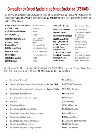 Le 8ème Congrès de l’UTS-UGTG réuni les 9 et 10 décembre 2010 aux Abymes a élu le
 nouveau Conseil Syndical composé de 25 membres pour les 3 prochaines années
 (2011-2012-2013).

 CAMBRONNE-SURPRIS Wilfrid        Les Eaux Claires    MARATON Claudine           C.H. de Basse-Terre
 CECILIA Carole                   AUDRA
                                                      MARCELIN Claudia           Les Eaux Claires
 CÉLIGNY-LAUBA Gladys             CHU
                                                      MATHEY Laura               C.H. LD Beauperthuy
 CÉSARUS Thierry                  MDE                                            Saint-Claude
                                                      MODMESAÏB Georges
                                                                                 Ambulance
                                  Ass. Accueil la
 CHRISTOPHE Catherine                                 NARBONNAIS Willy           M.D.E.
                                  Providence
 CLAVIER Gaby                     CHU                 NICOLAS Patricia           Clinique Choisy
 DAMAS Kenny                      C.H. Montéran       PIERROT Jean-Luc           Les Eaux Claires
                                                      PITARD Alain               Les Eaux Vives
 DIDON Jean-Pierre                C.H. Sainte-Marie
                                                      RONEL Lineda               M.D.E.
 EMBOULÉ Lydia                    C.H. M. Selbonne
                                                      SAINT-CHARLES Tony         CHU
 FORTUNÉ Lise                     C.H. M. Selbonne    SALNIKOFF Isabelle         C.H. LD Beauperthuy
 GIRONDIN Martial                 MDE                 SUEDOIS Pierre             C.H. de Montéran
 LUNION Alexis                    CHU                 TALIS Dimitri              Espoir Ambulance



Le 13 Janvier 2011, le Conseil Syndical de l’UTS-UGTG s’est réuni en Assemblée
Générale Statutaire pour élire les 13 Membres du Bureau syndical :



 ♦    Secrétaire Général                                         CLAVIER Gaby

 ♦    Secrétaire Générale Adjointe chargée du Secteur Privé      CHRISTOPHE Catherine

 ♦    Secrétaire Générale Adjointe chargée du Secteur Public     MARATON Claudine

 ♦    Secrétaire Administrative                                  MATHEY Laura

 ♦    Secrétaire Administrative Adjointe                         FORTUNÉ Lise

 ♦    Trésorier                                                  LUNION Alexis

 ♦    Trésorière Adjointe                                        NICOLAS Patricia

 ♦    Secrétaire à la Communication                              NARBONNAIS Willy

 ♦    Secrétaire Adjoint à la Communication                      CÉSARUS Thierry

 ♦    Secrétaire à la Formation                                  DIDON Jean-Pierre

 ♦    Secrétaire Adjoint à la Formation                          CAMBRONNE-SURPRIS Wilfrid
 ♦    Secrétaire à l’Organisation                                MARCELIN Claudia

 ♦    Secrétaire Adjointe à l’Organisation                       SALNIKOFF Isabelle
 
