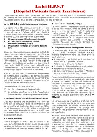 Depuis quelques temps, dans nos sections, nos bureaux, nos conseils syndicaux, nous entendons parler
de Territoire de Santé et loi HPST décisions prises en «haut lieu». Mais qu’en est-il véritablement de ces
nouvelles décisions prises de léta fwansé pou nou é pèp gwadloup.

La loi H.P.S.T. (Hôpital Patients Santé Territoires)       3. Prévention de la santé publique
                                                           Le texte prévoit l’interdiction totale de vente
Le projet de loi a été approuvé par le Conseil des
                                                           d’alcool aux mineurs, limite la vente d’alcool
Ministres d’octobre 2008 sous le titre «Projet de la loi   dans les stations services. Il facilite l’accès à la
portant réforme de l’hôpital et relatif aux patients, à
                                                           contraception. L’article 11-115 prévoit la
la santé, et aux territoires ». La loi HPST promulguée     possibilité pour le gouvernement de fusionner
le 21 juillet 2009 se décompose en quatre titres :         par ordonnance l’A.F.S.S.A (Agence Française de
A.    Modernisation de l’établissement de santé            Sécurité Sanitaire des Aliments) et l’A.F.S.S.E.T
B.    Accès à tous à des soins de qualité                  (Agence Française de Sécurité Sanitaire de
C.    Prévention et santé publique                         l’Environnement et du Travail).
D.    Organisation territoriale du système de santé
      HPST                                                 4. Adopter le schéma des régions et territoires
                                                           La création des A.R.S qui englobent A.R.H,
50 ans de réformes incessantes, presque autant de          DRASS, DDASS, Contrôle Médical, C.R.A.M
projets pour réformer les hôpitaux. Les réformes           marque l’implication forte de l’Etat pour la
changent avec les gouvernements mais tous                  centralisation :
poursuivent le même but ; rationner et rationnaliser       • Engagement des institutions financières de
l’offre de soins. C’est pour cela que cette saga de          l’Etat dans le capital des cliniques.
réformes hospitalières ne semble pas finie. Il s’agit      • Réforme de la biologie médicale
d’un texte législatif ayant pour objectif une
                                                           • Sortie des E.P.S du code des marchés publics
amélioration de l’organisation sanitaire par le jeu
d’un pilotage appelé Nouvelle Gouvernance.
                                                           • Réforme de la recherche des C.H.U.
                                                           • La ligne hiérarchique renforcée : Ministère,
Aussi, la création des communautés hospitalières             ARS, Directeur, Chef de Pôle, Patients.
de territoire, sous le prétexte de complémentarité
et d’efficacité vise à réduire le personnel d’au           Par cette loi, l’Etat français renforce son contrôle
moins 1000 agents, en accroissant les pouvoirs d’un        sur tout le système de Santé de la Guadeloupe.
Directeur directement soumis à l’ARS.                      Il existe par ailleurs une volonté évidente de
                                                           privatiser la Santé et les différentes offres de
La clé de voûte de cette réforme :                         Service Public avec le souci essentiel de
                                                           diminuer les dépenses de l’Etat. C’est un
     Le démantèlement du Service Public
                                                           système qui va privilégier encore davantage
     La création de Groupement de Coopération              une minorité de nantis au détriment de la
     Sanitaire et de Centre Hospitalier de Territoire      majorité du peuple guadeloupéen. SANTÉ PA
                                                           KOMÈS !!
1. Du Service Public aux missions de Service Public
C’est tout d’abord une privatisation de l’offre de         La concurrence, la rentabilité, le profit, tels qu’ils
soins qui se conjugue avec la certification des            sont consacrés par la loi HPST ne sont pas
comptes et la généralisation des contrats de Pôles.        compatibles avec les missions de Service Public
Les établissements de santé publics et privés sont         qui exigent de prendre en charge des
tous deux érigés en établissements de santé pour           catégories de personnes désargentées et la
soi-disant favoriser l’accès aux soins de tous dans les    santé précaire.
établissements privés.                                     Au nom d’un productivisme sans morale, ce
2. L’accès aux soins                                       sont les valeurs humaines, fondements de la
                                                           médecine qui risquent de disparaître. La
Face à l’inégale répartition des professionnels de         médecine ne peut pas être seulement une
santé sur le territoire, la loi veut tenter de repeupler   science et encore moins un commerce. Ne doit-
les déserts médicaux tout en respectant le principe        elle pas rester par-dessus tout un art relationnel
de liberté d’installation des professionnels libéraux.     entre un thérapeute et son malade ou
                                                           l’empathie l’emporte sur l’intérêt pécuniaire ?
 