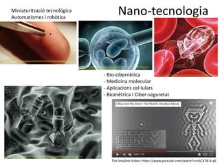 Nano-tecnologia
https://www.euroresidentes.com/tecnologia/nanotecnologia/los-10-avances-en-nanotecnologia-mas
ttps://tinec.com.mx/wp-content/uploads/2016/08/db3d107162b44c7db7083361a15a2f1d_XL.jpg
Miniaturització tecnològica
Automatismes i robòtica
https://s-media-cache-ak0.pinimg.com/564x/a0/26/57/a026573d58153a58cef2464ced524148.jpg
- Bio-cibernètica
- Medicina molecular
- Aplicacions cel·lulars
- Biomètrica i Ciber-seguretat
http://www.portalesmedicos.com/imagenes/publicaciones_12/1208_nanotecnologia_nano_
medicina/beneficios_aplicaciones_medicina.jpg
The Smallest Video: https://www.youtube.com/watch?v=oSCX78-8-q0
 