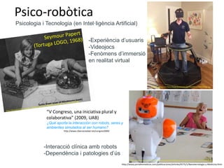 Psico-robòtica
-Interacció clínica amb robots
-Dependència i patologies d’ús
Psicologia i Tecnologia (en Intel·ligència Artificial)
“V Congreso, una iniciativa plural y
colaborativa” (2009, UAB)
¿Qué aporta la interacción con robots, seres y
ambientes simulados al ser humano?
http://www.cibersociedad.net/congres2009/
https://institutorobotica.org/wp-content/uploads/2016/08/insituto-de-robotica-para-la-dependencia-42.jpg
https://i.pinimg.com/564x/62/3e/f3/623ef3026b7f2a43ff25b259703341e6.jpg
http://www.portalesmedicos.com/publicaciones/articles/4575/1/Nanotecnologia-y-Medicina.html
-Experiència d’usuaris
-Videojocs
-Fenòmens d’immersió
en realitat virtual
 
