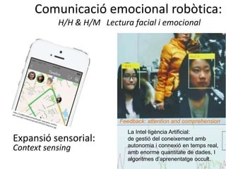 Comunicació emocional robòtica:
H/H & H/M Lectura facial i emocional
La Intel·ligència Artificial:
de gestió del coneixement amb
autonomia i connexió en temps real,
amb enorme quantitate de dades, I
algoritmes d’aprenentatge occult.
Feedback: attention and comprehension
Expansió sensorial:
Context sensing
 
