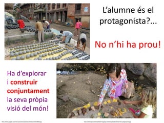 L’alumne és el
protagonista?...
http://mw2.google.com/mw-panoramio/photos/medium/10218938.jpg http://shiningmountainwaldorf.org/wp-content/uploads/2014/12/ls-playground.jpg
No n’hi ha prou!
Ha d’explorar
i construir
conjuntament
la seva pròpia
visió del món!
 