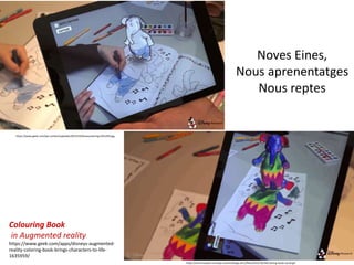 Noves Eines,
Nous aprenentatges
Nous reptes
https://cdn2.tnwcdn.com/wp-content/blogs.dir/1/files/2015/10/3dColoring-book-social.gif
https://www.geek.com/wp-content/uploads/2015/10/dinseycoloring-625x350.jpg
Colouring Book
in Augmented reality
https://www.geek.com/apps/disneys-augmented-
reality-coloring-book-brings-characters-to-life-
1635959/
 