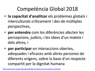 Competència Global 2018
• la capacitat d'analitzar els problemes globals i
interculturals críticament i des de múltiples
perspectives,
• per entendre com les diferències afecten les
percepcions, judicis, i les idees d'un mateix i
dels altres, i
• per participar en interaccions obertes,
adequades i eficaces amb altres persones de
diferents orígens, sobre la base d'un respecte
compartit per la dignitat humana
https://www.oecd.org/pisa/aboutpisa/Global-competency-for-an-inclusive-world.pdf
 