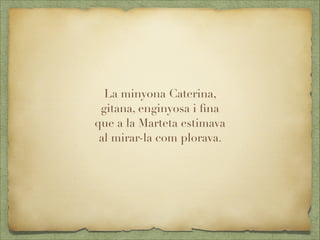 La minyona Caterina,
gitana, enginyosa i ﬁna
que a la Marteta estimava
al mirar-la com plorava.
 