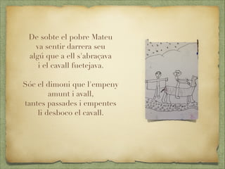 De sobte el pobre Mateu
va sentir darrera seu
algú que a ell s'abraçava
i el cavall fuetejava.

Sóc el dimoni que l'empeny
amunt i avall,
tantes passades i empentes
li desboco el cavall.

 