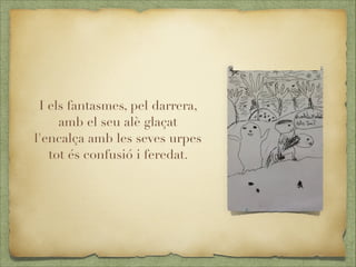 I els fantasmes, pel darrera,
amb el seu alè glaçat
l'encalça amb les seves urpes
tot és confusió i feredat.

 