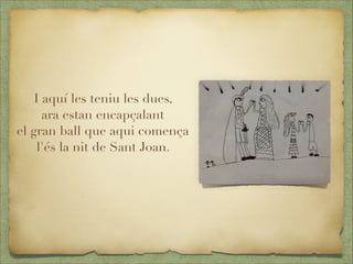 I aquí les teniu les dues,
ara estan encapçalant
el gran ball que aqui comença
l'és la nit de Sant Joan.



 