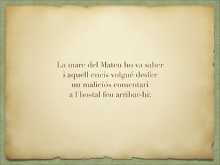 La mare del Mateu ho va saber
i aquell encís volgué desfer
un maliciós comentari
a l'hostal feu arribar-hi:

 