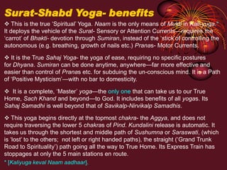 This is the true ‘Spiritual’ Yoga. Naam is the only means of Mukti in Kali-yuga.*
It deploys the vehicle of the Surat- Sensory or Attention Currents—requires the
‘carrot’ of Bhakti- devotion through Sumiran, instead of the ‘stick’of controlling the
autonomous (e.g. breathing, growth of nails etc.) Pranas- Motor Currents.
 It is the True Sahaj Yoga- the yoga of ease, requiring no specific postures
for Dhyana. Sumiran can be done anytime, anywhere—far more effective and
easier than control of Pranas etc. for subduing the un-conscious mind. It is a Path
of ‘Positive Mysticism’—with no bar to domesticity.
 It is a complete, ‘Master’ yoga—the only one that can take us to our True
Home, Sach Khand and beyond—to God. It includes benefits of all yogas. Its
Sahaj Samadhi is well beyond that of Savikalp-Nirvikalp Samadhis.
 This yoga begins directly at the topmost chakra- the Aggya, and does not
require traversing the lower 5 chakras of Pind. Kundalini release is automatic. It
takes us through the shortest and middle path of Sushumna or Saraswati, (which
is ‘lost’ to the others; not left or right handed paths), the straight (‘Grand Trunk
Road to Spirituality’) path going all the way to True Home. Its Express Train has
stoppages at only the 5 main stations en route.
* [Kaliyuga keval Naam aadhaar].
Surat-Shabd Yoga- benefits
 