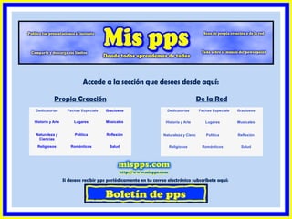 Accede a la sección que desees desde aquí:
Propia Creación
Dedicatorias

Fechas Especiales

De la Red

Graciosos

Dedicatorias
Historia y Arte

Historia y Arte

Lugares

Musicales

Naturaleza y
Ciencias

Política

Reflexión

Religiosos

Románticos

Salud

Fechas Especiales

Naturaleza y Ciencias
Religiosos

Graciosos

Lugares

Musicales

Política

Reflexión

Románticos

Salud

Si deseas recibir pps periódicamente en tu correo electrónico subscríbete aquí:

 