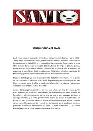 SANTO LEYENDA DE PLATA


¡La leyenda a dos de tres caídas sin límite de tiempo! Rodolfo Guzmán Huerta (1917-
1984), mejor conocido como Santo, El Enmascarado de Plata, es el más famoso de los
luchadores que ha dado México, y reconocido en Latinoamérica. Su carrera en la lucha
libre, con una duración de casi cuatro décadas, brincó del ring a la pantalla grande,
convirtiéndose así en héroe popular y símbolo de la justicia para el hombre; de
deportista a superhéroe, llegó a protagonizar historietas, películas, programas de
televisión y aparecer prácticamente en cualquier medio de comunicación.

El estado de Hidalgo fue cuna de su nacimiento, Rodolfo Guzmán Huerta fue el quinto
de siete hermanos, casado con María de los Ángeles Rodríguez Montano procreó diez
hijos; heredando a uno de ellos, su pasión por la lucha libre, su máscara y su nombre,
dándose a conocer como "El Hijo del Santo".

Amante de los deportes, se entrenó en ellos para saltar a un ring; del béisbol que lo
hacía poderoso por la fortaleza de sus brazos, del fútbol americano ajeno al miedo de
los golpes y el enfrentamiento, del jiu-jitsu su ensayo con esquivas, derribos, y
estrangulamientos, y la lucha grecorromana, siendo su patada al cuadrilátero, su
formación para grabar sus aventuras fílmicas enfrentando por igual a lobas, mujeres
vampiros, hechiceras perversas y monstruos del espacio que a psicópatas asesinos,
gánsteres, o científicos enloquecidos, ¡Él solo!... ¿Contra cuántos más? ... ¡O contra
todos a la vez!, como héroe buscador incansable de la justicia.
 