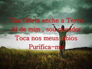 Tua Glória enche a Terra
Ai de mim , sou pecador
Toca nos meus lábios
Purifica-me
 
