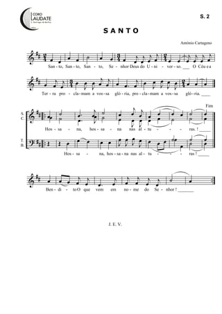 &
## 42 43 42
œ œ œ œ ˙ œ œ œ j
œ
j
œ
j
œ
j
œ œ œ
j
œ
j
œ
j
œ
j
œ
&
## 43 42œ j
œ
j
œ œ
J
œ
J
œ
j
œ j
œ œ .œ
j
œ œ J
œ
J
œ
J
œ
J
œ œ œ œ
&
?
##
##
..
..
œœ
Œ
˙
˙
Œ œ
.œ
j
œ
.œ J
œ
œ œ
˙
˙
œ œ
œ
j
œ j
œ
œ
J
œ
J
œ
J
œ
J
œ
J
œ
J
œ
œ œ
œ œ
œ œ œ
œ œ
˙
˙œ
œ
˙
˙
˙
˙
œ
œ
œ
œ
&
## ..œ œ œ j
œ
j
œ .œ
j
œ
j
œ
j
œ
j
œ j
œ
˙ œ
J. E. V.
S A N T O
António Cartageno
Fim
S. 2
S.
C.
T.
B.
San - to, San - to, San - to, Se - nhor Deus do U - ni - ver - so. ___ O Céu ea
Ter - ra pro - cla-mam a vos-sa gló - ria, pro - cla-mam a vos-sa gló - ria. ____
Hos - sa - na, hos - sa - na nas al - tu - - - ras. ! _____
Hos - sa - na, hos - sa - na nas al - tu - - - ras ! _____
Ben - di - toO que vem em no - me do Se - nhor ! _______