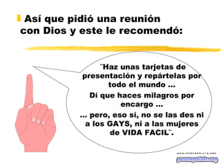 Así que pidió una reunión  con Dios y este le recomendó: ¨Haz unas tarjetas de presentación y repártelas por todo el mundo … Dí que haces milagros por encargo … …  pero, eso sí, no se las des ni a los GAYS, ni a las mujeres de VIDA FACIL¨. 