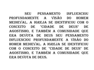 Seu pensamento influenciou profundamente a visão do homem medieval. A igreja se identificou com o conceito de "Cidade de Deus" de Agostinho, e também a comunidade que era devota de Deus   Seu pensamento influenciou profundamente a visão do homem medieval. A igreja se identificou com o conceito de "Cidade de Deus" de Agostinho, e também a comunidade que era devota de Deus.   