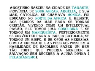 Agostinho nasceu na cidade de  Tagaste , província de  Souk   Ahras ,  Argélia , e sua mãe, católica, se chamava  Mônica . Foi educado no  Norte da África  e resistiu aos pedidos da mãe para se tornar cristão. Vivendo como um intelectual pagão, ele tomou uma  concubina  e se tornou um  maniqueísta . Posteriormente se converteu para a Igreja Católica, se tornou um bispo, e se opôs às heresias, como a crença que as pessoas possuem a habilidade de escolher fazer um bem tão forte que poderia merecer a salvação sem receber a ajuda divina ( pelagianismo ). 