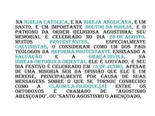 Na  Igreja Católica , e na  Igreja Anglicana , é um santo, e um importante  doutor da Igreja , e o patrono da ordem religiosa agostinha; seu memorial é celebrado no dia  28 de agosto . Muitos  protestantes , especialmente  calvinistas , o consideram como um dos pais teólogos da  Reforma Protestante  ensinando a  salvação  e a  graça divina . Na  Igreja Ortodoxa Oriental  ele é louvado, e seu dia festivo é celebrado em  15 de junho , apesar de uma minoria ser da opinião que ele é um herege, principalmente por causa de suas mensagens sobre o que se tornou conhecido como a  cláusula  filioque . [8]  Entre os ortodoxos é chamado de "Agostinho Abençoado", ou "Santo Agostinho o Abençoado. 