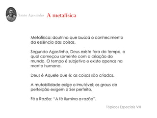 Santo Agostinho A metafísica
Metafísica: doutrina que busca o conhecimento
da essência das coisas.
Segundo Agostinho, Deus existe fora do tempo, o
qual começou somente com a criação do
mundo. O tempo é subjetivo e existe apenas na
mente humana.
Deus é Aquele que é; as coisas são criadas.
A mutabilidade exige o imutável; os graus de
perfeição exigem o Ser perfeito.
Fé x Razão: “A fé ilumina a razão”.
Tópicos Especiais VIII
 