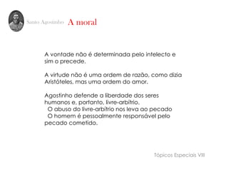 Santo Agostinho
A vontade não é determinada pelo intelecto e
sim o precede.
A virtude não é uma ordem de razão, como dizia
Aristóteles, mas uma ordem do amor.
Agostinho defende a liberdade dos seres
humanos e, portanto, livre-arbítrio.
O abuso do livre-arbítrio nos leva ao pecado
O homem é pessoalmente responsável pelo
pecado cometido.
A moral
Tópicos Especiais VIII
 