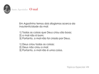 Santo Agostinho O mal
Em Agostinho temos dois silogismos acerca da
inautenticidade do mal:
1) Todas as coisas que Deus criou são boas;
2) o mal não é bom;
3) Portanto, o mal não foi criado por Deus.
1) Deus criou todas as coisas;
2) Deus não criou o mal;
3) Portanto, o mal não é uma coisa.
Tópicos Especiais VIII
 