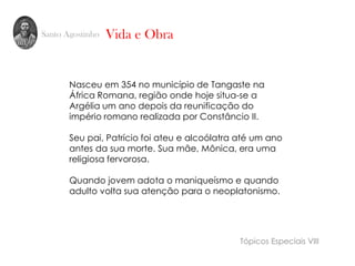 Santo Agostinho
Nasceu em 354 no município de Tangaste na
África Romana, região onde hoje situa-se a
Argélia um ano depois da reunificação do
império romano realizada por Constâncio II.
Seu pai, Patrício foi ateu e alcoólatra até um ano
antes da sua morte. Sua mãe, Mônica, era uma
religiosa fervorosa.
Quando jovem adota o maniqueísmo e quando
adulto volta sua atenção para o neoplatonismo.
Vida e Obra
Tópicos Especiais VIII
 