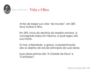 Santo Agostinho
Antes de largar sua vida “do mundo”, em 387,
teve mulher e filho.
Em 395, início do declínio do império romano, é
consagrado bispo em Hipona, a qual regeu até
sua morte.
O mal, a liberdade, a graça, a predestinação
são os objetos de estudo principais de suas obras.
Suas obras-primas são "A Cidade de Deus" e
"Confissões“.
Vida e Obra
Tópicos Especiais VIII
 