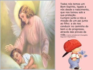 Todos nós temos um Bom Espírito, ligado a nós desde o nascimento, que nos tomou sob a sua proteção. Cumpre junto a nós a missão de um pai junto ao filho: a de nos conduzir no caminho do bem e do progresso, através das provas da vida. ( trecho extraído de O Evangelho Segundo O Espiritismo) 