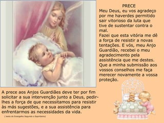 PRECE Meu Deus, eu vos agradeço por me haverdes permitido sair vitorioso da luta que tive de sustentar contra o mal. Fazei que esta vitória me dê a força de resistir a novas tentações. E vós, meu Anjo Guardião, recebei o meu agradecimento pela assistência que me destes. Que a minha submissão aos vossos conselhos me faça merecer novamente a vossa proteção. A prece aos Anjos Guardiães deve ter por fim  solicitar a sua intervenção junto a Deus, pedir- lhes a força de que necessitamos para resistir às más sugestões, e a sua assistência para enfrentarmos as necessidades da vida. ( texto do Evangelho Segundo o Espiritismo) 