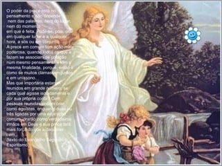 O poder da prece está no pensamento e não depende nem das palavras, nem do lugar, nem do momento  em que é feita. Pode-se, pois, orar em qualquer lugar e a qualquer hora, a sós ou em conjunto. A prece em comum tem ação mais poderosa, quando todos os que a fazem se associam de coração num mesmo pensamento e têm a mesma finalidade, porque, então é como se muitos clamassem juntos e em uníssono. Mas que importaria estarem reunidos em grande número, se cada qual agisse isoladamente e por sua própria conta? Cem pessoas reunidas podem orar como egoístas, enquanto duas ou três ligadas por uma aspiração comum, orarão como verdadeiros irmãos em Deus e sua prece terá mais força do que a daquelas cem. (texto do Evangelho Segundo o Espiritismo) 