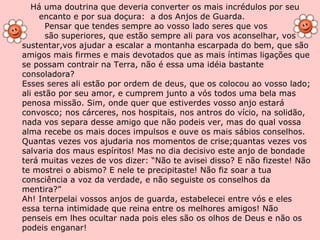 Há uma doutrina que deveria converter os mais incrédulos por seu  encanto e por sua doçura:  a dos Anjos de Guarda. Pensar que tendes sempre ao vosso lado seres que vos são superiores, que estão sempre ali para vos aconselhar, vos sustentar,vos ajudar a escalar a montanha escarpada do bem, que são amigos mais firmes e mais devotados que as mais íntimas ligações que se possam contrair na Terra, não é essa uma idéia bastante consoladora? Esses seres ali estão por ordem de deus, que os colocou ao vosso lado; ali estão por seu amor, e cumprem junto a vós todos uma bela mas penosa missão. Sim, onde quer que estiverdes vosso anjo estará convosco; nos cárceres, nos hospitais, nos antros do vício, na solidão, nada vos separa desse amigo que não podeis ver, mas do qual vossa alma recebe os mais doces impulsos e ouve os mais sábios conselhos. Quantas vezes vos ajudaria nos momentos de crise;quantas vezes vos salvaria dos maus espíritos! Mas no dia decisivo este anjo de bondade terá muitas vezes de vos dizer: “Não te avisei disso? E não fizeste! Não te mostrei o abismo? E nele te precipitaste! Não fiz soar a tua consciência a voz da verdade, e não seguiste os conselhos da mentira?” Ah! Interpelai vossos anjos de guarda, estabelecei entre vós e eles essa terna intimidade que reina entre os melhores amigos! Não penseis em lhes ocultar nada pois eles são os olhos de Deus e não os podeis enganar! 