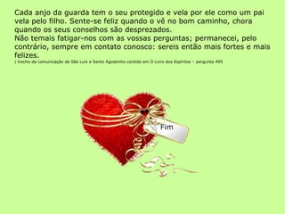 Cada anjo da guarda tem o seu protegido e vela por ele como um pai vela pelo filho. Sente-se feliz quando o vê no bom caminho, chora quando os seus conselhos são desprezados. Não temais fatigar-nos com as vossas perguntas; permanecei, pelo contrário, sempre em contato conosco: sereis então mais fortes e mais felizes.  ( trecho da comunicação de São Luiz e Santo Agostinho contida em O Livro dos Espíritos – pergunta 495 Fim 