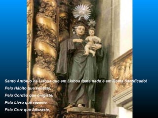 Santo António de Lisboa que em Lisboa foste nado e em Roma Santificado! Pelo Hábito que vestiste, Pelo Cordão que cingiste, Pelo Livro que rezaste, Pela Cruz que Adoraste, 