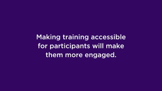 Making training accessible
for participants will make
them more engaged.
 