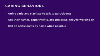 CARING BEHAVIORS
• Arrive early and stay late to talk to participants
• Ask their names, departments, and project(s) they’re working on
• Call on participants by name when possible
 