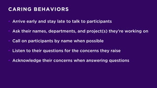 CARING BEHAVIORS
• Arrive early and stay late to talk to participants
• Ask their names, departments, and project(s) they’re working on
• Call on participants by name when possible
• Listen to their questions for the concerns they raise
• Acknowledge their concerns when answering questions
 