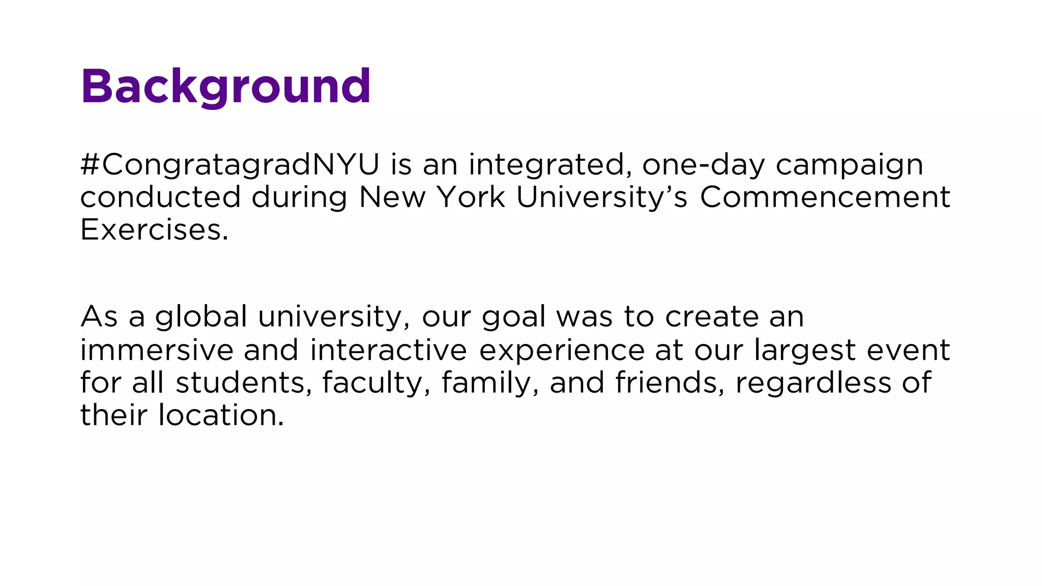 Background
#CongratagradNYU is an integrated, one-day campaign
conducted during New York University’s Commencement
Exercises.
As a global university, our goal was to create an
immersive and interactive experience at our largest event
for all students, faculty, family, and friends, regardless of
their location.
 
