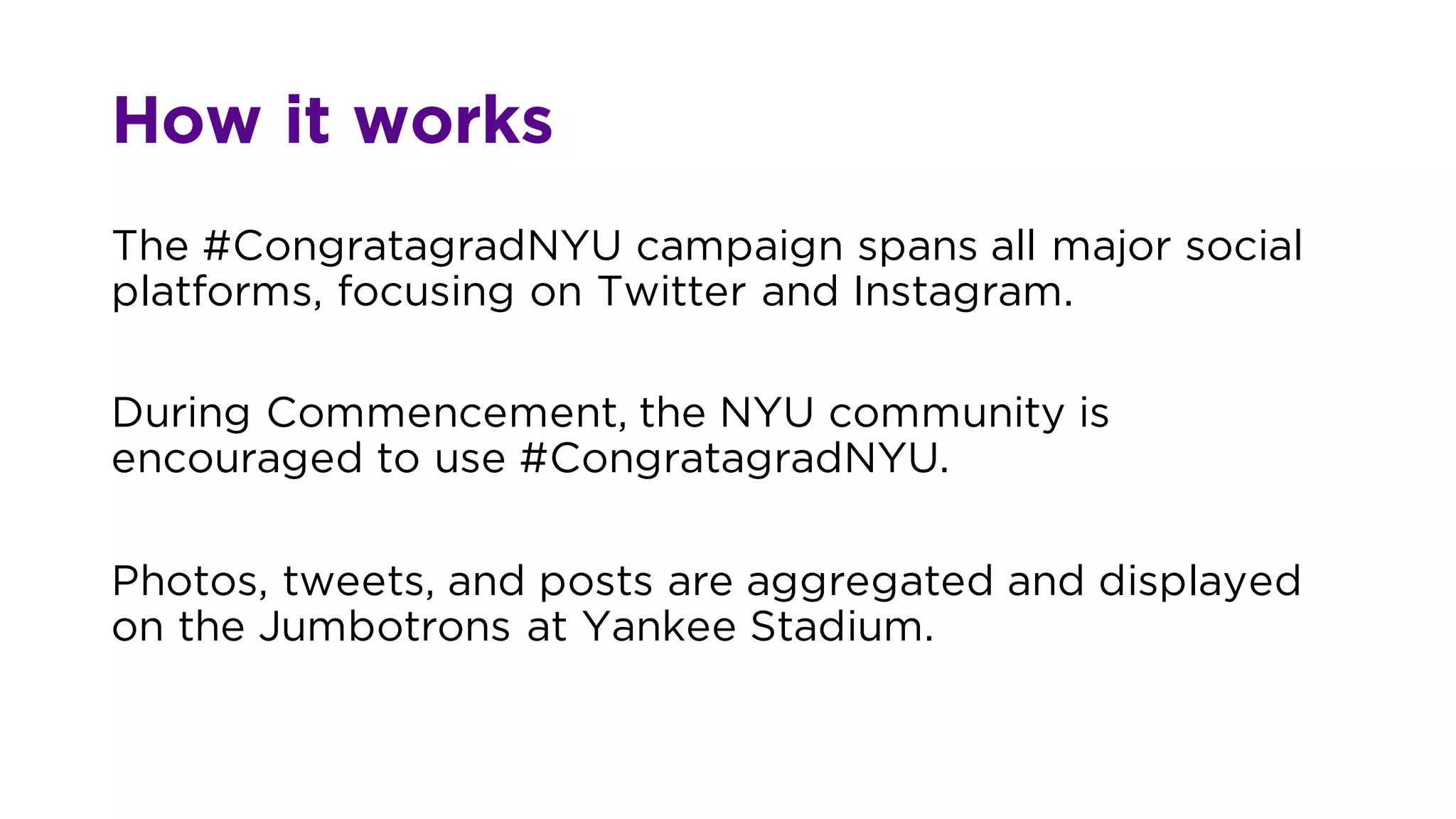 How it works
The #CongratagradNYU campaign spans all major social
platforms, focusing on Twitter and Instagram.
During Commencement, the NYU community is
encouraged to use #CongratagradNYU.
Photos, tweets, and posts are aggregated and displayed
on the Jumbotrons at Yankee Stadium.
 