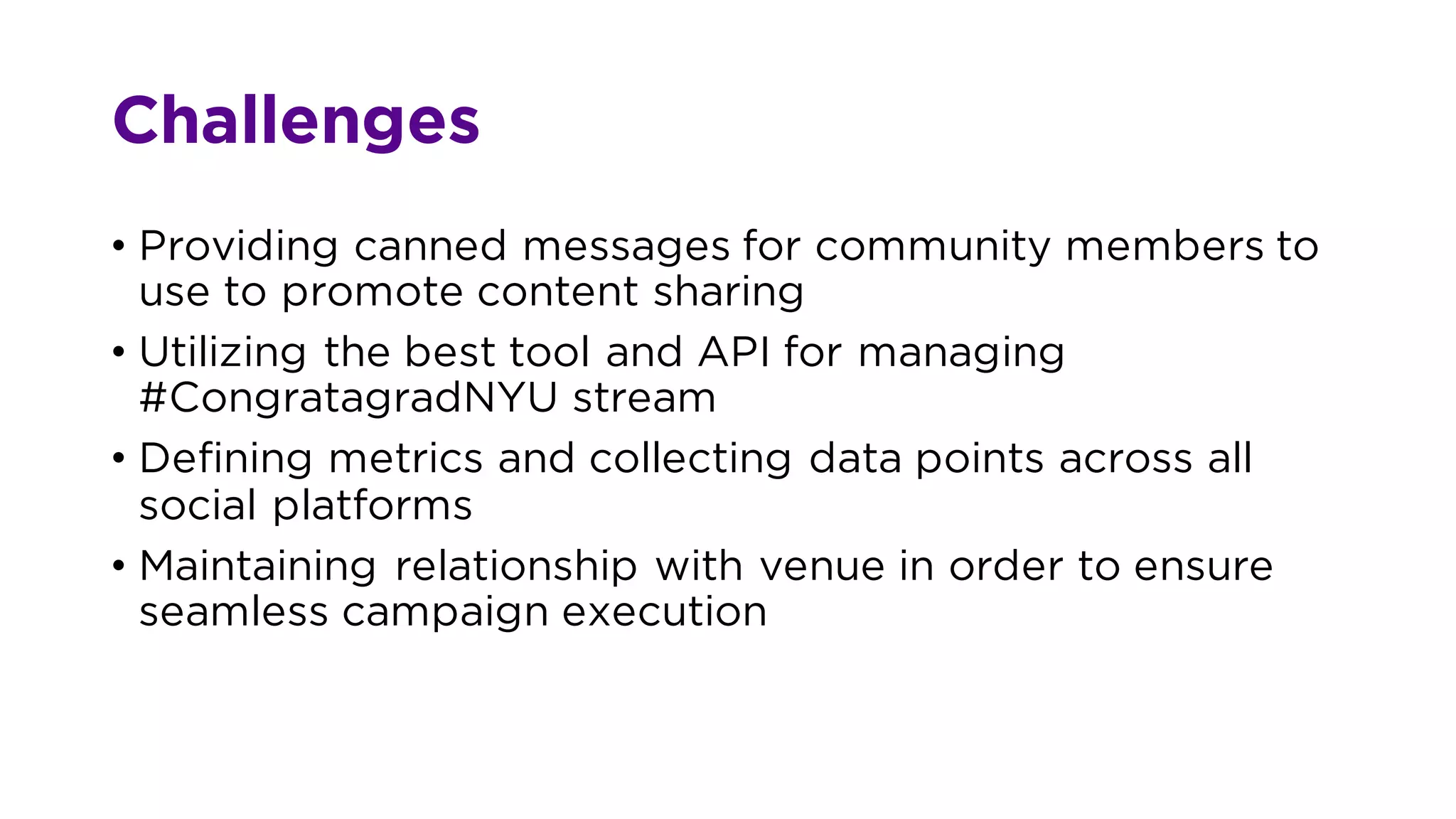 Challenges
• Providing canned messages for community members to
use to promote content sharing
• Utilizing the best tool and API for managing
#CongratagradNYU stream
• Defining metrics and collecting data points across all
social platforms
• Maintaining relationship with venue in order to ensure
seamless campaign execution
 