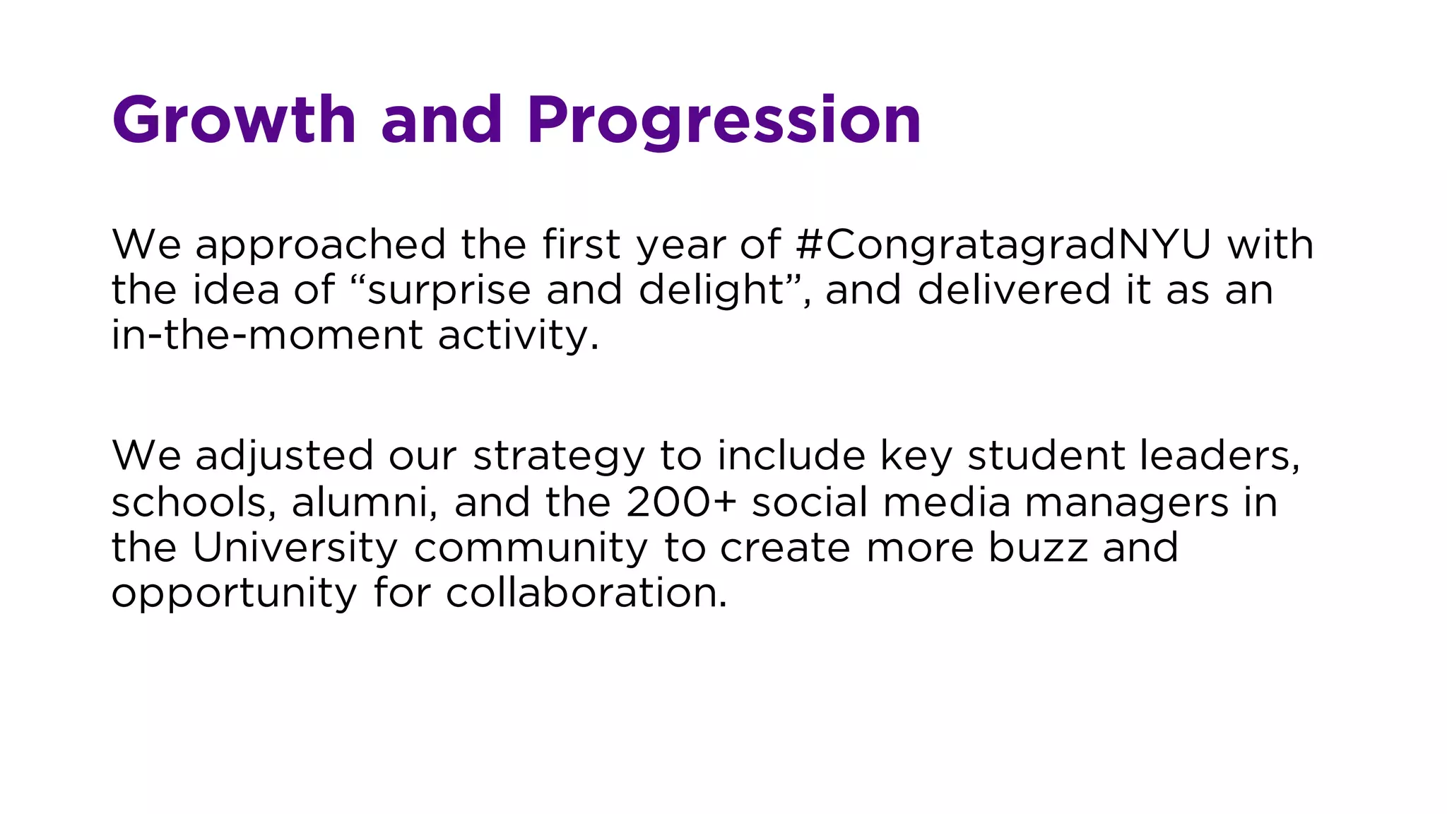 Growth and Progression
We approached the first year of #CongratagradNYU with
the idea of “surprise and delight”, and delivered it as an
in-the-moment activity.
We adjusted our strategy to include key student leaders,
schools, alumni, and the 200+ social media managers in
the University community to create more buzz and
opportunity for collaboration.
 