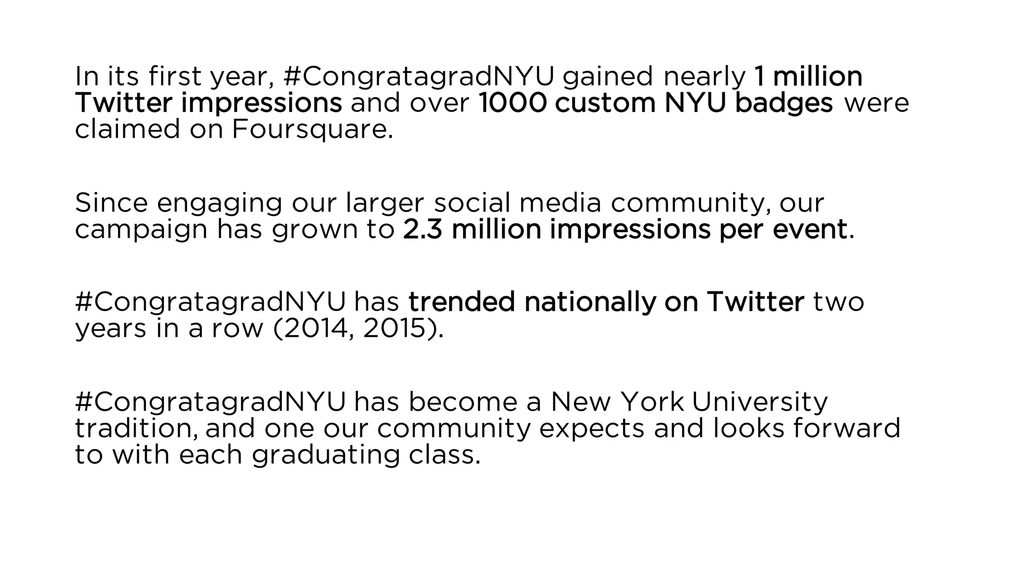 In its first year, #CongratagradNYU gained nearly 1 million
Twitter impressions and over 1000 custom NYU badges were
claimed on Foursquare.
Since engaging our larger social media community, our
campaign has grown to 2.3 million impressions per event.
#CongratagradNYU has trended nationally on Twitter two
years in a row (2014, 2015).
#CongratagradNYU has become a New York University
tradition, and one our community expects and looks forward
to with each graduating class.
 