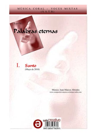 MÚSICA        CORAL - VOCES               MIXTAS
                   ( S. A. T. B.)



Serie:


Palabras eternas




 I.      Santo
         (Mayo de 2010)




                            Música: Juan-Marcos Abrodos
                          www.compositor-musica-cristiano.webs.com
 