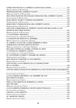 CÓMO NOS MUEVE EL ESPÍRITU SANTO HACIA DIOS...................................134
MARTES DESPUÉS DE PENTECOSTÉS......................................................................................135
PROPIEDADES DEL ESPÍRITU SANTO..................................................................135
MIÉRCOLES DESPUÉS DE PENTECOSTÉS..................................................................................137
MULTIPLICIDAD DE FRUTOS QUE DIMANAN DEL ESPÍRITU SANTO.........137
JUEVES DESPUÉS DE PENTECOSTÉS........................................................................................138
JESUCRISTO, SUMO Y ETERNO SACERDOTE....................................................138
VIERNES DESPUÉS DE PENTECOSTÉS......................................................................................139
DESCENSO Y PERMANENCIA DEL ESPÍRITU SANTO......................................139
SÁBADO DESPUÉS DE PENTECOSTÉS......................................................................................141
EFECTOS ATRIBUIDOS AL ESPÍRITU SANTO CON RELACIÓN A LAS
DÁDIVAS QUE DIOS NOS DA.................................................................................141
DOMINGO DESPUÉS DE PENTECOSTÉS....................................................................................142
LA SANTÍSIMA TRINIDAD......................................................................................142
LUNES DESPUÉS DE LA SANTÍSIMA TRINIDAD.........................................................................143
LA IMAGEN DE DIOS EN EL HOMBRE.................................................................143
MARTES DESPUÉS DE LA SANTÍSIMA TRINIDAD......................................................................145
EL AMOR Y CULTO DE LATRIA DEBIDOS A DIOS,
SOBERANO E INFINITAMENTE BUENO..............................................................145
MIÉRCOLES DESPUÉS DE LA SANTÍSIMA TRINIDAD..................................................................146
PECADO CONTRA EL PADRE, CONTRA EL HIJO
Y CONTRA EL ESPÍRITU SANTO...........................................................................146
JUEVES DESPUÉS DE LA SANTÍSIMA TRINIDAD........................................................................147
EL SANTÍSIMO CUERPO Y SANGRE DE CRISTO...............................................147
VIERNES DESPUÉS DEL CORPUS............................................................................................149
QUÉ GRACIA CONFIERE LA EUCARISTÍA..........................................................149
SÁBADO DESPUÉS DEL CORPUS............................................................................................150
EFECTO DE LA EUCARISTÍA ES LA CONSECUCIÓN
DE LA GLORIA...........................................................................................................150
DOMINGO DESPUÉS DEL CORPUS..........................................................................................152
LOS PECADOS VENIALES NO IMPIDEN EL EFECTO DE ESTE SACRAMENTO
......................................................................................................................................152
LUNES DESPUÉS DEL CORPUS..............................................................................................153
LA EUCARISTÍA PRESERVA AL HOMBRE DE LOS
PECADOS FUTUROS.................................................................................................153
MARTES DESPUÉS DEL CORPUS............................................................................................154
POR LA EUCARISTÍA SE PERDONA LA PENA
DEL PECADO..............................................................................................................154
MIÉRCOLES DESPUÉS DEL CORPUS........................................................................................155
LA EUCARISTÍA PERDONA LOS PECADOS VENIALES....................................155
JUEVES DESPUÉS DEL CORPUS..............................................................................................156
USO DE LA EUCARISTÍA.........................................................................................156
VIERNES DESPUÉS DEL CORPUS............................................................................................157
EL AMOR DE CRISTO...............................................................................................157
SÁBADO DESPUÉS DEL CORPUS............................................................................................159

                                                                  10
 