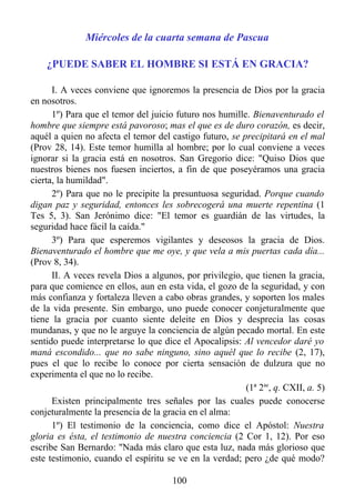 Miércoles de la cuarta semana de Pascua

    ¿PUEDE SABER EL HOMBRE SI ESTÁ EN GRACIA?

      I. A veces conviene que ignoremos la presencia de Dios por la gracia
en nosotros.
      1º) Para que el temor del juicio futuro nos humille. Bienaventurado el
hombre que siempre está pavoroso; mas el que es de duro corazón, es decir,
aquél a quien no afecta el temor del castigo futuro, se precipitará en el mal
(Prov 28, 14). Este temor humilla al hombre; por lo cual conviene a veces
ignorar si la gracia está en nosotros. San Gregorio dice: "Quiso Dios que
nuestros bienes nos fuesen inciertos, a fin de que poseyéramos una gracia
cierta, la humildad".
      2º) Para que no le precipite la presuntuosa seguridad. Porque cuando
digan paz y seguridad, entonces les sobrecogerá una muerte repentina (1
Tes 5, 3). San Jerónimo dice: "El temor es guardián de las virtudes, la
seguridad hace fácil la caída."
      3º) Para que esperemos vigilantes y deseosos la gracia de Dios.
Bienaventurado el hombre que me oye, y que vela a mis puertas cada día...
(Prov 8, 34).
      II. A veces revela Dios a algunos, por privilegio, que tienen la gracia,
para que comience en ellos, aun en esta vida, el gozo de la seguridad, y con
más confianza y fortaleza lleven a cabo obras grandes, y soporten los males
de la vida presente. Sin embargo, uno puede conocer conjeturalmente que
tiene la gracia por cuanto siente deleite en Dios y desprecia las cosas
mundanas, y que no le arguye la conciencia de algún pecado mortal. En este
sentido puede interpretarse lo que dice el Apocalipsis: Al vencedor daré yo
maná escondido... que no sabe ninguno, sino aquél que lo recibe (2, 17),
pues el que lo recibe lo conoce por cierta sensación de dulzura que no
experimenta el que no lo recibe.
                                                         (1ª 2ae, q. CXII, a. 5)
      Existen principalmente tres señales por las cuales puede conocerse
conjeturalmente la presencia de la gracia en el alma:
      1º) El testimonio de la conciencia, como dice el Apóstol: Nuestra
gloria es ésta, el testimonio de nuestra conciencia (2 Cor 1, 12). Por eso
escribe San Bernardo: "Nada más claro que esta luz, nada más glorioso que
este testimonio, cuando el espíritu se ve en la verdad; pero ¿de qué modo?

                                      100
 
